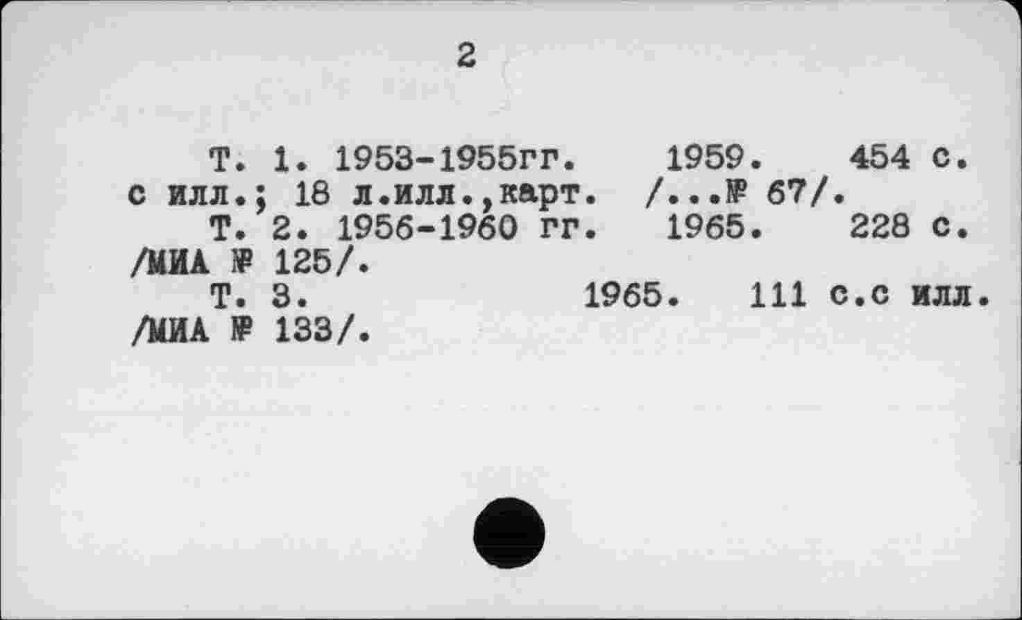 ﻿2
T. 1. 1953-1955гг.	1959.	454 С.
с илл.; 18 л.илл.,карт. /...№ 67/.
Т. 2. 1956-1960 ГГ.	1965.	228 с.
/МИА ?₽ 125/.
Т. 3.	1965.	111 с.с илл
/МИА » 133/.
